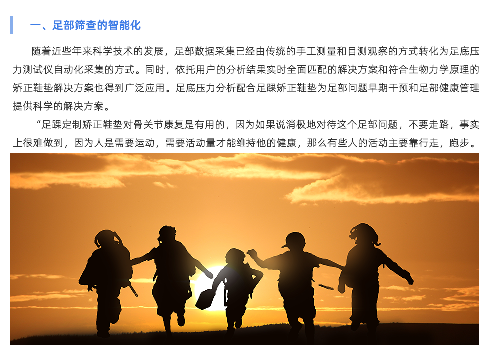 隨著近些年來科學(xué)技術(shù)的發(fā)展，足部數(shù)據(jù)采集已經(jīng)由傳統(tǒng)的手工測量和目測觀察的方式轉(zhuǎn)化為足底壓力測試儀自動化采集的方式。同時，依托用戶的分析結(jié)果實時全面匹配的解決方案和符合生物力學(xué)原理的矯正鞋墊解決方案也得到廣泛應(yīng)用。足底壓力分析配合足踝矯正鞋墊為足部問題早期干預(yù)和足部健康管理提供科學(xué)的解決方案。 “足踝定制矯正鞋墊對骨關(guān)節(jié)康復(fù)是有用的，因為如果說消極地對待這個足部問題，不要走路，事實上很難做到，因為人是需要運動，需要活動量才能維持他的健康，那么有些人的活動主要靠行走，跑步。那如果足部有問題后，活動量是要減，但不可能減到一點沒有，這時候就是人為的在腳上產(chǎn)生一個緩沖，專門的定制矯正鞋墊來分散對足部的壓力，讓力的分布更合理?！弊悴渴芰Σ痪?、足底壓力異常、步態(tài)異常也會影響足部以上關(guān)節(jié)直至整個體態(tài)問題。