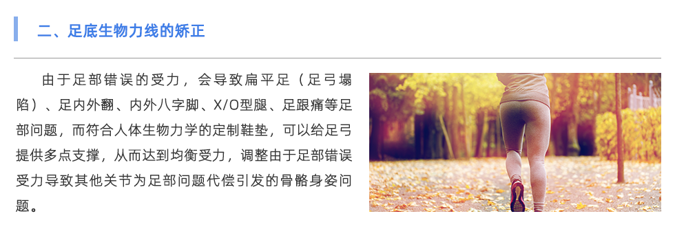 由于足部錯誤的受力，會導(dǎo)致扁平足（足弓塌陷）、足內(nèi)外翻、內(nèi)外八字腳、X/O型腿、足跟痛等足部問題，而符合人體生物力學(xué)的定制鞋墊，可以給足弓提供多點支撐，從而達到均衡受力，調(diào)整由于足部錯誤受力導(dǎo)致其他關(guān)節(jié)為足部問題代償引發(fā)的骨骼身姿問題。
