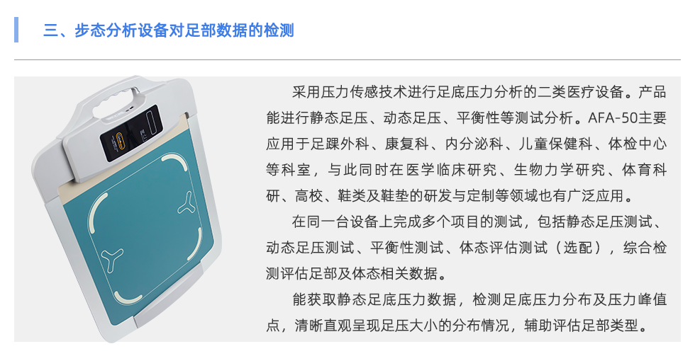 采用壓力傳感技術(shù)進行足底壓力分析的二類醫(yī)療設(shè)備。產(chǎn)品能進行靜態(tài)足壓、動態(tài)足壓、平衡性等測試分析。AFA-50主要應(yīng)用于足踝外科、康復(fù)科、內(nèi)分泌科、兒童保健科、體檢中心等科室，與此同時在醫(yī)學(xué)臨床研究、生物力學(xué)研究、體育科研、高校、鞋類及鞋墊的研發(fā)與定制等領(lǐng)域也有廣泛應(yīng)用。 在同一臺設(shè)備上完成多個項目的測試，包括靜態(tài)足壓測試、動態(tài)足壓測試、平衡性測試、體態(tài)評估測試（選配），綜合檢測評估足部及體態(tài)相關(guān)數(shù)據(jù)。 能獲取靜態(tài)足底壓力數(shù)據(jù)，檢測足底壓力分布及壓力峰值點，清晰直觀呈現(xiàn)足壓大小的分布情況，輔助評估足部類型（扁平足、正常足、高弓足）。