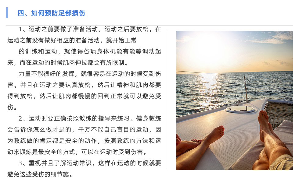 1、運動之前要做子準備活動，運動之后要放松。在運動之前沒有做好相應(yīng)的準備活動，就開始正常 的訓(xùn)練和運動，就使得各項身體機能有能夠調(diào)動起來，而在運動的時候肌肉伸拉都會有所限制。 力量不能很好的發(fā)揮，就很容易在運動的時候受到傷害。并且在運動之要認真放松，然后讓精神和肌肉都要得到放松，然后讓肌肉都慢慢的回到正常就可以避免受傷。 2、運動時要正確按照教練的指導(dǎo)來練習(xí)。健身教練會告訴你怎么做才是的，干萬不能自己盲目的運動，因為教練做的肯定都是安全的動作，按照教練的方法和運動來鍛煉是最安全的方式，可以在運動時受到傷害。 3、重視并且了解運動常識，這樣在運動的時候就要避免這些受傷的細節(jié)，注意到這些細節(jié)之后，才能在運動中積極采取各種有效的預(yù)防措施，減少受傷的可能性。