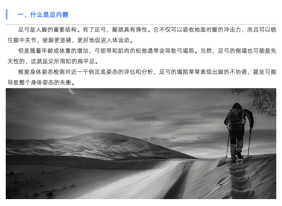 足弓是人腳的重要結(jié)構(gòu)。有了足弓，腳就具有彈性。它不僅可以吸收地面對腳的沖擊力，而且可以鎖住腳中關節(jié)，使腳更堅硬，更好地促進人體運動。 但是隨著年齡或體重的增加，弓韌帶和肌肉的松弛通常會導致弓塌陷。當然，足弓的倒塌也可能是先天性的，這就是眾所周知的扁平足。 根據(jù)身體姿態(tài)檢測對近一千例足底姿態(tài)的評估和分析，足弓的塌陷常常表現(xiàn)出腳的不協(xié)調(diào)，甚至可能導致整個身體姿態(tài)的失衡。
