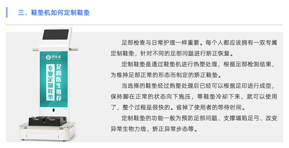 足部檢查與日常護理一樣重要。每個人都應該擁有一雙專屬定制鞋墊，針對不同的足部問題進行矯正恢復。 定制鞋墊是通過鞋墊機進行熱塑處理，根據足部檢測結果，為維持足部正常的形態(tài)而制定的矯正鞋墊。 當選擇的鞋墊經過熱塑處理后已經可以根據足印進行成型，保持腳在正常的狀態(tài)向下施壓，等鞋墊冷卻下來，就可以使用了，整個過程是很快的。省掉了使用者的等待時間。 定制鞋墊的功能一般為預防足部問題、支撐塌陷足弓、改變異常生物力線、矯正異常步態(tài)等。 當代人隨著生活壓力的越來越大，身體健康問題也越來越多，尤其是在緊張的工作生活當中沒有時間運動，一天當中有至少8小時都坐在工位上。 為了身體保持舒適的狀態(tài)，會有彎腰駝背頭前傾、蹺二郎腿等不良坐姿。這會導致下肢出現肌肉代償、骨骼損傷、容易扭傷等問題 除了保持正確的坐姿外，還可以使用定制鞋墊保持身體姿勢的正常。