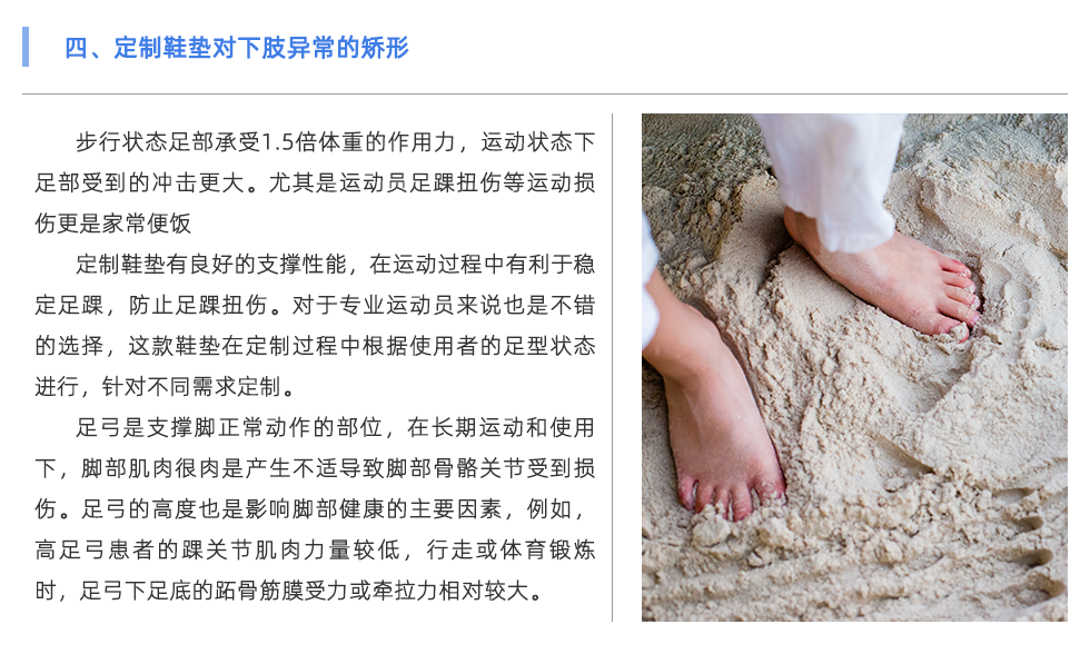 步行狀態(tài)足部承受1.5倍體重的作用力，運動狀態(tài)下足部受到的沖擊更大。尤其是運動員足踝扭傷等運動損傷更是家常便飯 定制鞋墊有良好的支撐性能，在運動過程中有利于穩(wěn)定足踝，防止足踝扭傷。對于專業(yè)運動員來說也是不錯的選擇，這款鞋墊在定制過程中根據使用者的足型狀態(tài)進行，針對不同需求定制。 足弓是支撐腳正常動作的部位，在長期運動和使用下，腳部肌肉很肉是產生不適導致腳部骨骼關節(jié)受到損傷。足弓的高度也是影響腳部健康的主要因素，例如，高足弓患者的踝關節(jié)肌肉力量較低，行走或體育鍛煉時，足弓下足底的跖骨筋膜受力或牽拉力相對較大。長期以來，容易出現慢性撕裂損傷，導致局部慢性無菌性炎癥和足底筋膜炎。對于足弓異常的情況，可通過使用定制鞋墊進行支撐與緩解不適。
