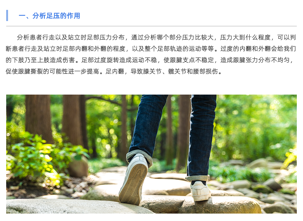 分析患者行走以及站立時足部壓力分布，通過分析哪個部分壓力比較大，壓力大到什么程度，可以判斷患者行走及站立時足部內(nèi)翻和外翻的程度，以及整個足部軌跡的運動等等。過度的內(nèi)翻和外翻會給我們的下肢乃至上肢造成傷害。足部過度旋轉(zhuǎn)造成運動不穩(wěn)，使跟腱支點不穩(wěn)定，造成跟腱張力分布不均勻，促使跟腱撕裂的可能性進(jìn)一步提高。足內(nèi)翻，導(dǎo)致膝關(guān)節(jié)、髖關(guān)節(jié)和腰部損傷。