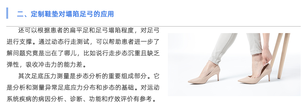 還可以根據(jù)患者的扁平足和足弓塌陷程度，對足弓進(jìn)行支撐。通過動態(tài)行走測試，可以幫助患者進(jìn)一步了解問題究竟是出在了哪兒，比如說行走步態(tài)沉重且缺乏彈性，吸收沖擊力的能力差。 其次足底壓力測量是步態(tài)分析的重要組成部分。它是分析和測量異常足底應(yīng)力分布和步態(tài)的基礎(chǔ)。對運動系統(tǒng)疾病的病因分析、診斷、功能和療效評價具有重要意義。因此，其臨床應(yīng)用越來越廣泛。