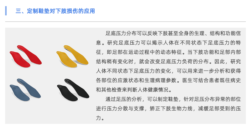 足底壓力分布可以反映下肢甚至全身的生理、結(jié)構(gòu)和功能信息。研究足底壓力可以揭示人體在不同狀態(tài)下足底壓力的特征，即足部在運動過程中的動態(tài)特征。當(dāng)下肢功能和足部內(nèi)部結(jié)構(gòu)稍有變化時，就會改變足底壓力負(fù)荷的分布。因此，研究人體不同狀態(tài)下足底壓力的變化，可以用來進(jìn)一步分析和獲得各部位的應(yīng)激狀態(tài)和生理病理參數(shù)。醫(yī)生可結(jié)合患者既往病史和其他檢查來判斷人體健康情況。 通過足壓的分析，可以制定鞋墊，針對足壓分布異常的部位進(jìn)行壓力分散與支撐，矯正下肢生物力線，減緩足部受到的壓力。