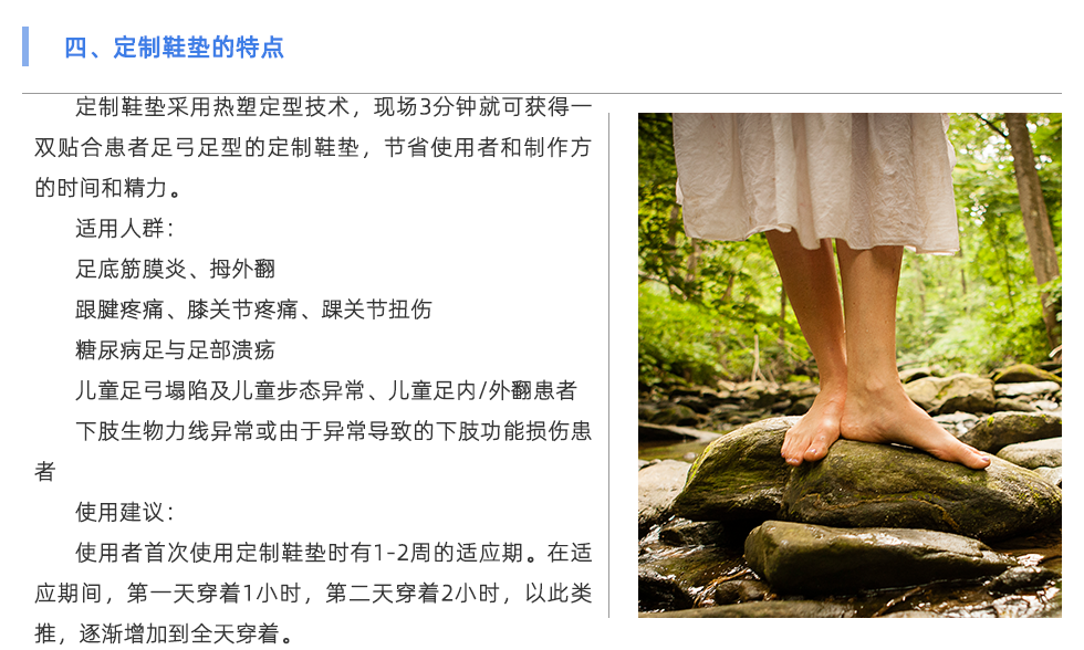 定制鞋墊采用熱塑定型技術(shù)，現(xiàn)場3分鐘就可獲得一雙貼合患者足弓足型的定制鞋墊，節(jié)省使用者和制作方的時間和精力。 適用人群： 足底筋膜炎、拇外翻 跟腱疼痛、膝關(guān)節(jié)疼痛、踝關(guān)節(jié)扭傷 糖尿病足與足部潰瘍 兒童足弓塌陷及兒童步態(tài)異常、兒童足內(nèi)/外翻患者 下肢生物力線異?；蛴捎诋惓?dǎo)致的下肢功能損傷患者 使用建議： 使用者首次使用定制鞋墊時有1-2周的適應(yīng)期。在適應(yīng)期間，第一天穿著1小時，第二天穿著2小時，以此類推，逐漸增加到全天穿著。
